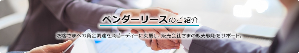 ベンダーリースのご紹介 お客さまへの資金調達をスピーディーに支援し、販売会社さまの販売戦略をサポート。