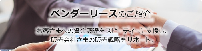 ベンダーリースのご紹介 お客さまへの資金調達をスピーディーに支援し、販売会社さまの販売戦略をサポート。